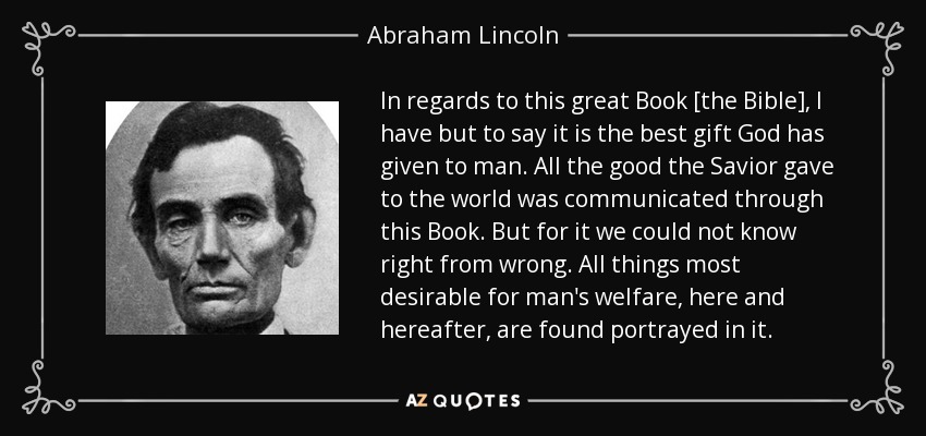 In regards to this great Book [the Bible], I have but to say it is the best gift God has given to man. All the good the Savior gave to the world was communicated through this Book. But for it we could not know right from wrong. All things most desirable for man's welfare, here and hereafter, are found portrayed in it. - Abraham Lincoln