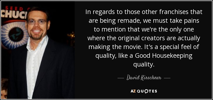 In regards to those other franchises that are being remade, we must take pains to mention that we're the only one where the original creators are actually making the movie. It's a special feel of quality, like a Good Housekeeping quality. - David Kirschner