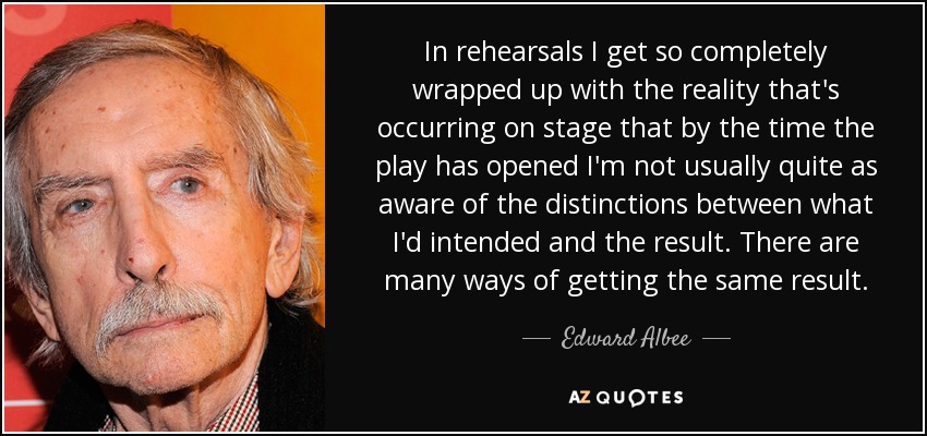 In rehearsals I get so completely wrapped up with the reality that's occurring on stage that by the time the play has opened I'm not usually quite as aware of the distinctions between what I'd intended and the result. There are many ways of getting the same result. - Edward Albee