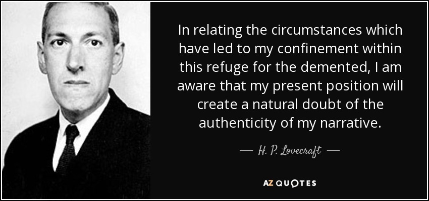 In relating the circumstances which have led to my confinement within this refuge for the demented, I am aware that my present position will create a natural doubt of the authenticity of my narrative. - H. P. Lovecraft