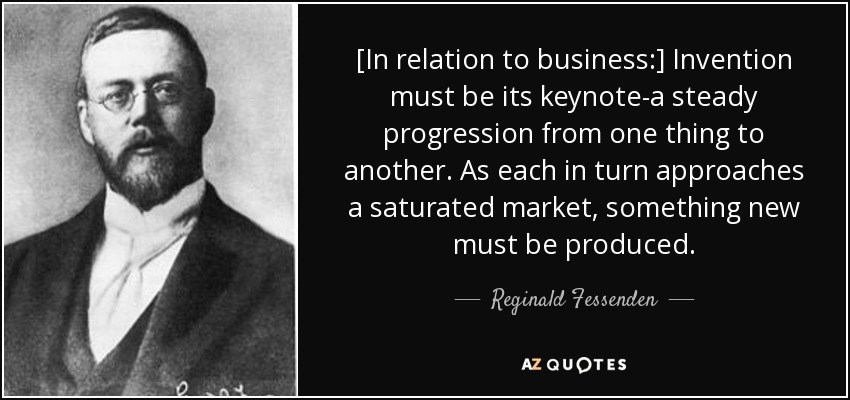 [In relation to business:] Invention must be its keynote-a steady progression from one thing to another. As each in turn approaches a saturated market, something new must be produced. - Reginald Fessenden
