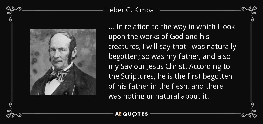 ... In relation to the way in which I look upon the works of God and his creatures, I will say that I was naturally begotten; so was my father, and also my Saviour Jesus Christ. According to the Scriptures, he is the first begotten of his father in the flesh, and there was noting unnatural about it. - Heber C. Kimball