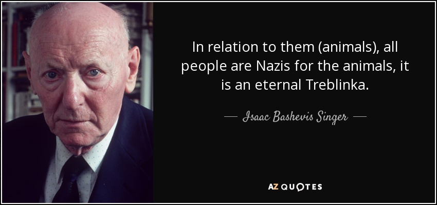 In relation to them (animals), all people are Nazis for the animals, it is an eternal Treblinka. - Isaac Bashevis Singer