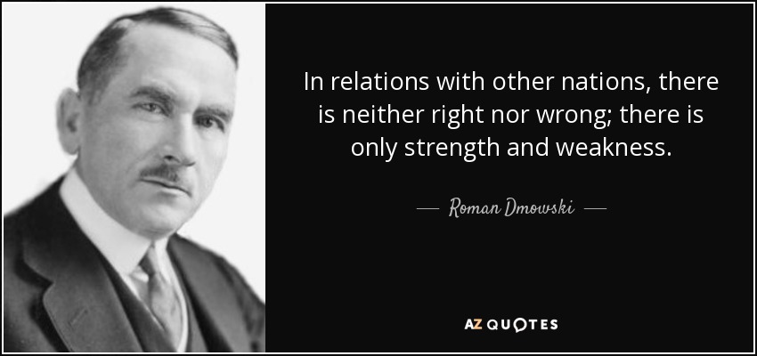 In relations with other nations, there is neither right nor wrong; there is only strength and weakness. - Roman Dmowski