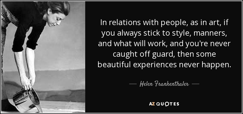 In relations with people, as in art, if you always stick to style, manners, and what will work, and you're never caught off guard, then some beautiful experiences never happen. - Helen Frankenthaler