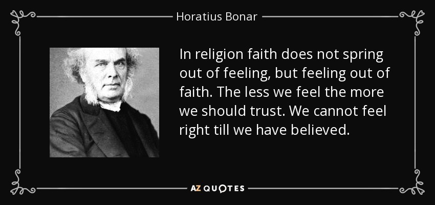 In religion faith does not spring out of feeling, but feeling out of faith. The less we feel the more we should trust. We cannot feel right till we have believed. - Horatius Bonar
