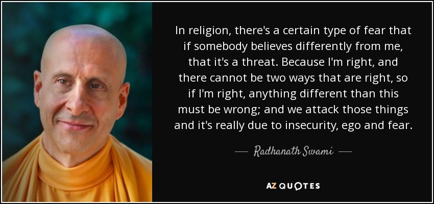In religion, there's a certain type of fear that if somebody believes differently from me, that it's a threat. Because I'm right, and there cannot be two ways that are right, so if I'm right, anything different than this must be wrong; and we attack those things and it's really due to insecurity, ego and fear. - Radhanath Swami