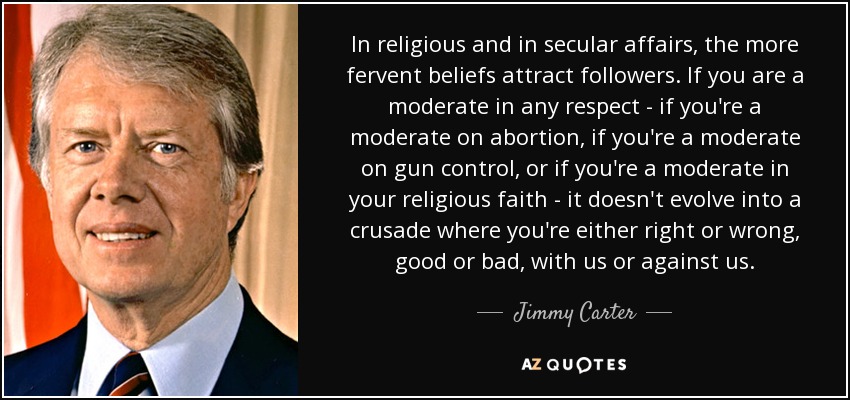 In religious and in secular affairs, the more fervent beliefs attract followers. If you are a moderate in any respect - if you're a moderate on abortion, if you're a moderate on gun control, or if you're a moderate in your religious faith - it doesn't evolve into a crusade where you're either right or wrong, good or bad, with us or against us. - Jimmy Carter