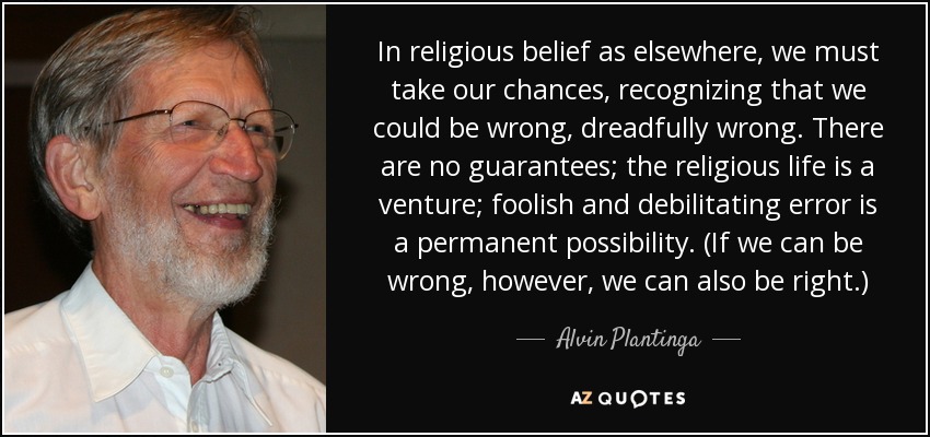 In religious belief as elsewhere, we must take our chances, recognizing that we could be wrong, dreadfully wrong. There are no guarantees; the religious life is a venture; foolish and debilitating error is a permanent possibility. (If we can be wrong, however, we can also be right.) - Alvin Plantinga
