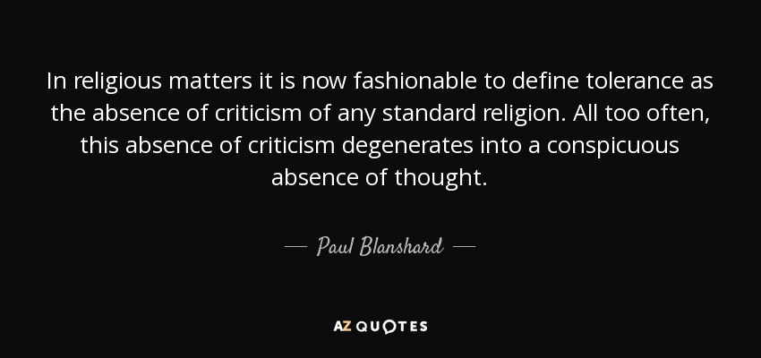 In religious matters it is now fashionable to define tolerance as the absence of criticism of any standard religion. All too often, this absence of criticism degenerates into a conspicuous absence of thought. - Paul Blanshard