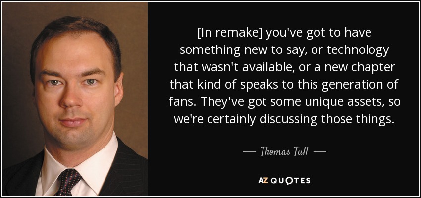 [In remake] you've got to have something new to say, or technology that wasn't available, or a new chapter that kind of speaks to this generation of fans. They've got some unique assets, so we're certainly discussing those things. - Thomas Tull