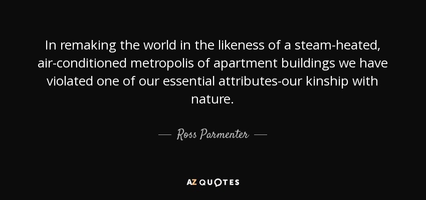 In remaking the world in the likeness of a steam-heated, air-conditioned metropolis of apartment buildings we have violated one of our essential attributes-our kinship with nature. - Ross Parmenter