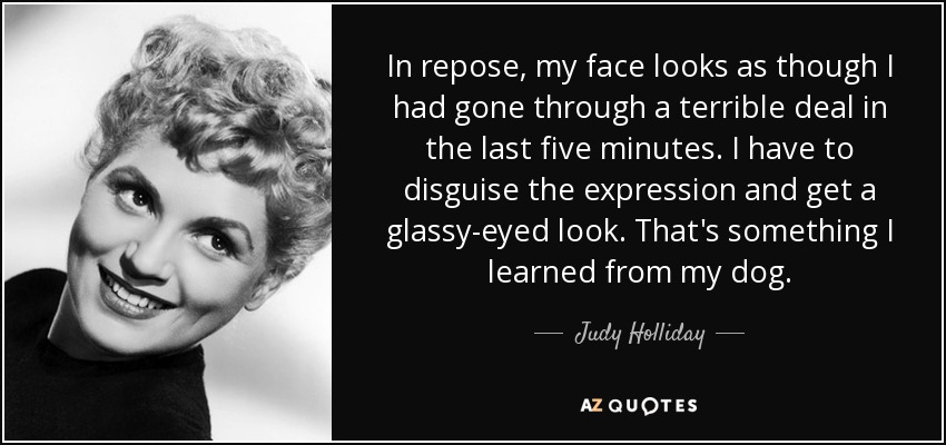 In repose, my face looks as though I had gone through a terrible deal in the last five minutes. I have to disguise the expression and get a glassy-eyed look. That's something I learned from my dog. - Judy Holliday