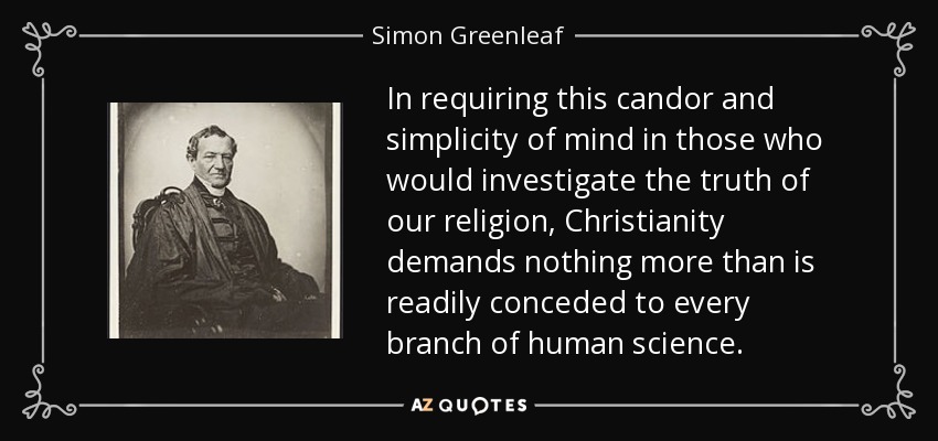 In requiring this candor and simplicity of mind in those who would investigate the truth of our religion, Christianity demands nothing more than is readily conceded to every branch of human science. - Simon Greenleaf