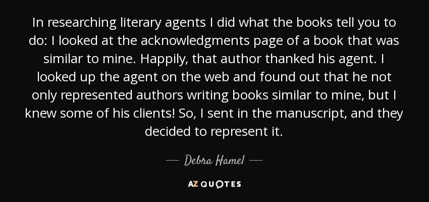 In researching literary agents I did what the books tell you to do: I looked at the acknowledgments page of a book that was similar to mine. Happily, that author thanked his agent. I looked up the agent on the web and found out that he not only represented authors writing books similar to mine, but I knew some of his clients! So, I sent in the manuscript, and they decided to represent it. - Debra Hamel