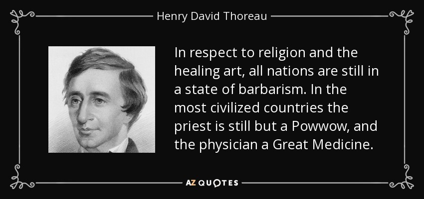 In respect to religion and the healing art, all nations are still in a state of barbarism. In the most civilized countries the priest is still but a Powwow, and the physician a Great Medicine. - Henry David Thoreau