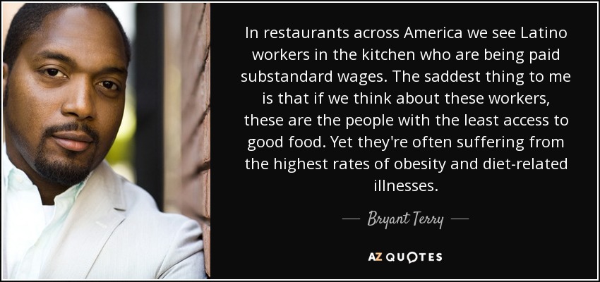 In restaurants across America we see Latino workers in the kitchen who are being paid substandard wages. The saddest thing to me is that if we think about these workers, these are the people with the least access to good food. Yet they're often suffering from the highest rates of obesity and diet-related illnesses. - Bryant Terry