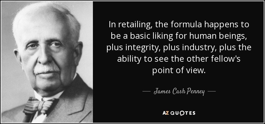 In retailing, the formula happens to be a basic liking for human beings, plus integrity, plus industry, plus the ability to see the other fellow's point of view. - James Cash Penney