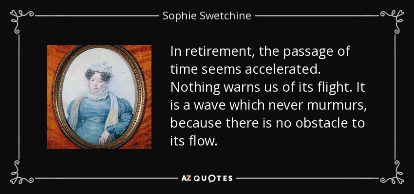 In retirement, the passage of time seems accelerated. Nothing warns us of its flight. It is a wave which never murmurs, because there is no obstacle to its flow. - Sophie Swetchine