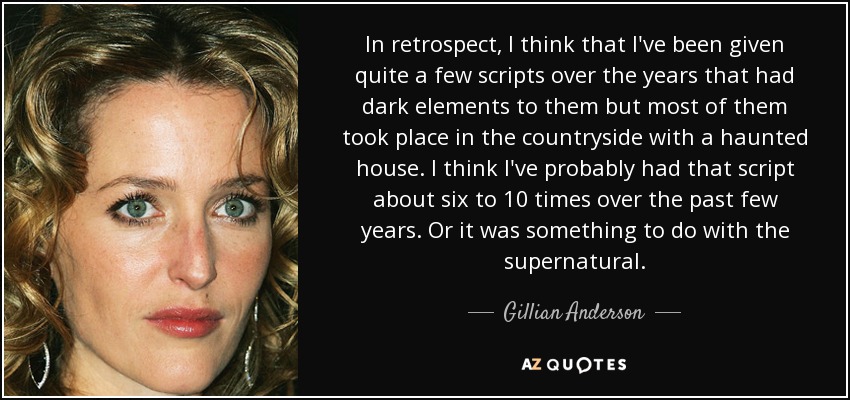 In retrospect, I think that I've been given quite a few scripts over the years that had dark elements to them but most of them took place in the countryside with a haunted house. I think I've probably had that script about six to 10 times over the past few years. Or it was something to do with the supernatural. - Gillian Anderson