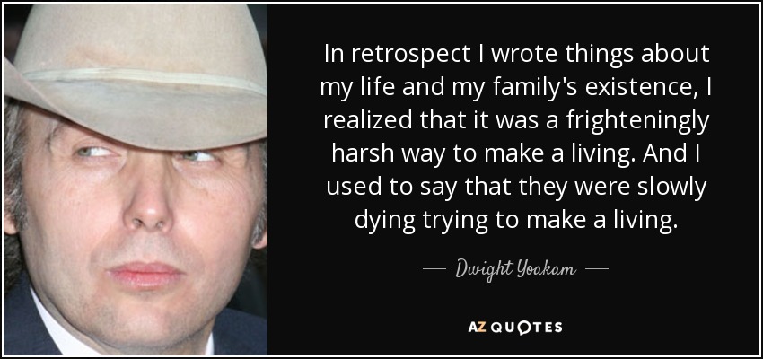 In retrospect I wrote things about my life and my family's existence, I realized that it was a frighteningly harsh way to make a living. And I used to say that they were slowly dying trying to make a living. - Dwight Yoakam
