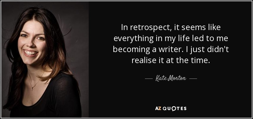 In retrospect, it seems like everything in my life led to me becoming a writer. I just didn't realise it at the time. - Kate Morton