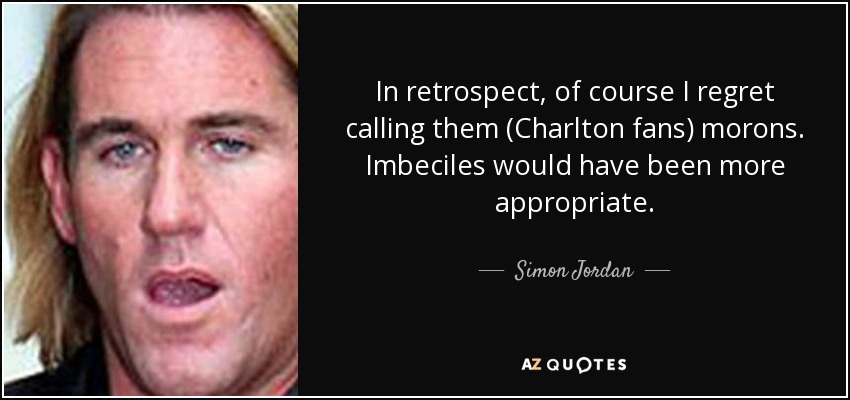 In retrospect, of course I regret calling them (Charlton fans) morons. Imbeciles would have been more appropriate. - Simon Jordan