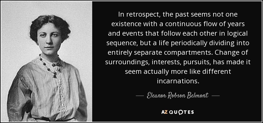 In retrospect, the past seems not one existence with a continuous flow of years and events that follow each other in logical sequence, but a life periodically dividing into entirely separate compartments. Change of surroundings, interests, pursuits, has made it seem actually more like different incarnations. - Eleanor Robson Belmont