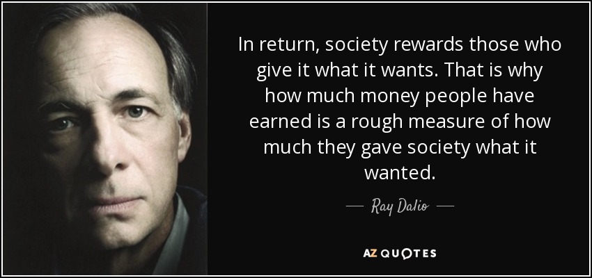 In return, society rewards those who give it what it wants. That is why how much money people have earned is a rough measure of how much they gave society what it wanted. - Ray Dalio