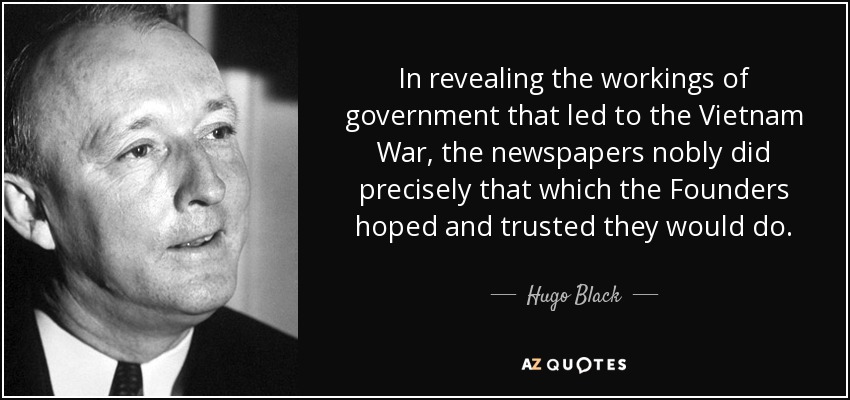 In revealing the workings of government that led to the Vietnam War, the newspapers nobly did precisely that which the Founders hoped and trusted they would do. - Hugo Black