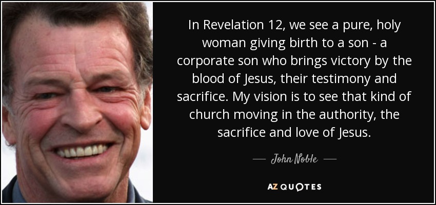 In Revelation 12, we see a pure, holy woman giving birth to a son - a corporate son who brings victory by the blood of Jesus, their testimony and sacrifice. My vision is to see that kind of church moving in the authority, the sacrifice and love of Jesus. - John Noble