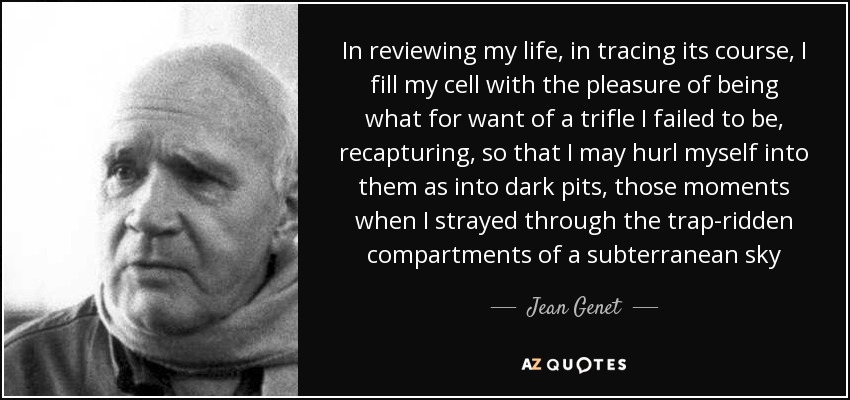 In reviewing my life, in tracing its course, I fill my cell with the pleasure of being what for want of a trifle I failed to be, recapturing, so that I may hurl myself into them as into dark pits, those moments when I strayed through the trap-ridden compartments of a subterranean sky - Jean Genet