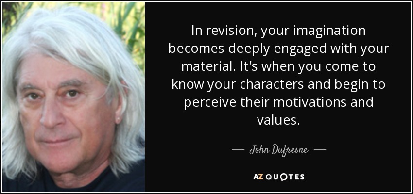 In revision, your imagination becomes deeply engaged with your material. It's when you come to know your characters and begin to perceive their motivations and values. - John Dufresne
