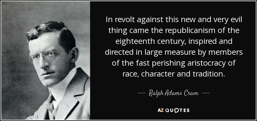 In revolt against this new and very evil thing came the republicanism of the eighteenth century, inspired and directed in large measure by members of the fast perishing aristocracy of race, character and tradition. - Ralph Adams Cram