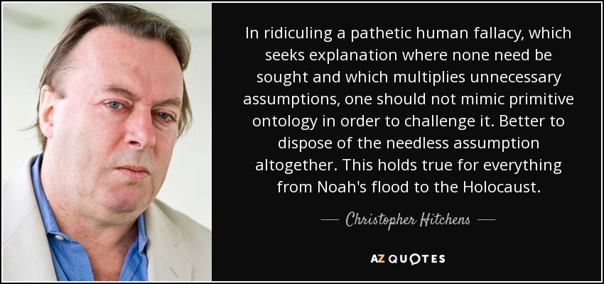 In ridiculing a pathetic human fallacy, which seeks explanation where none need be sought and which multiplies unnecessary assumptions, one should not mimic primitive ontology in order to challenge it. Better to dispose of the needless assumption altogether. This holds true for everything from Noah's flood to the Holocaust. - Christopher Hitchens