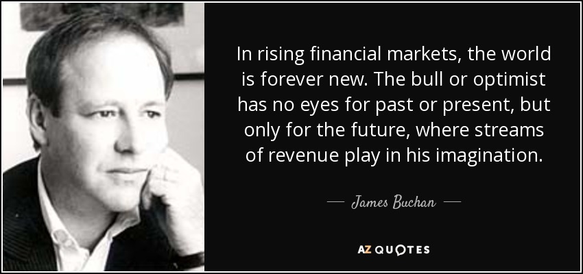 In rising financial markets, the world is forever new. The bull or optimist has no eyes for past or present, but only for the future, where streams of revenue play in his imagination. - James Buchan