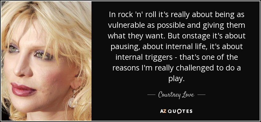 In rock 'n' roll it's really about being as vulnerable as possible and giving them what they want. But onstage it's about pausing, about internal life, it's about internal triggers - that's one of the reasons I'm really challenged to do a play. - Courtney Love