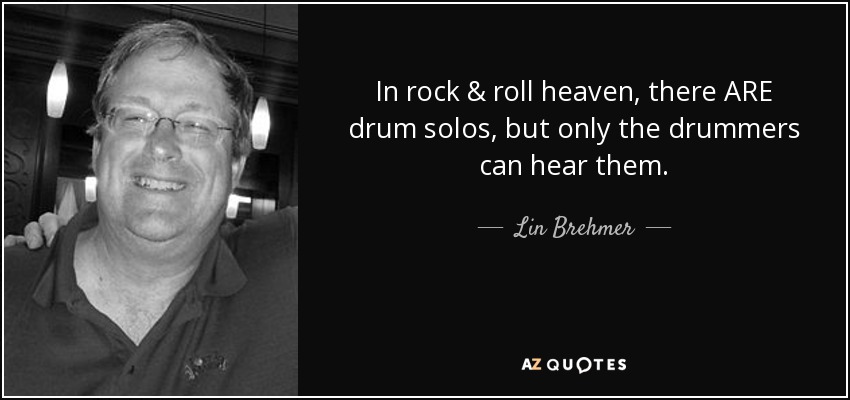 In rock & roll heaven, there ARE drum solos, but only the drummers can hear them. - Lin Brehmer