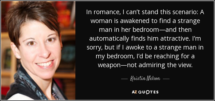 In romance, I can’t stand this scenario: A woman is awakened to find a strange man in her bedroom—and then automatically finds him attractive. I’m sorry, but if I awoke to a strange man in my bedroom, I’d be reaching for a weapon—not admiring the view. - Kristin Nelson