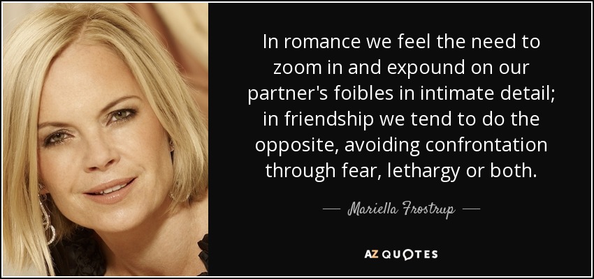 In romance we feel the need to zoom in and expound on our partner's foibles in intimate detail; in friendship we tend to do the opposite, avoiding confrontation through fear, lethargy or both. - Mariella Frostrup
