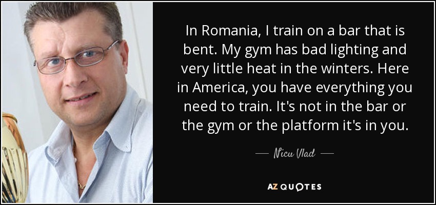 In Romania, I train on a bar that is bent. My gym has bad lighting and very little heat in the winters. Here in America, you have everything you need to train. It's not in the bar or the gym or the platform it's in you. - Nicu Vlad