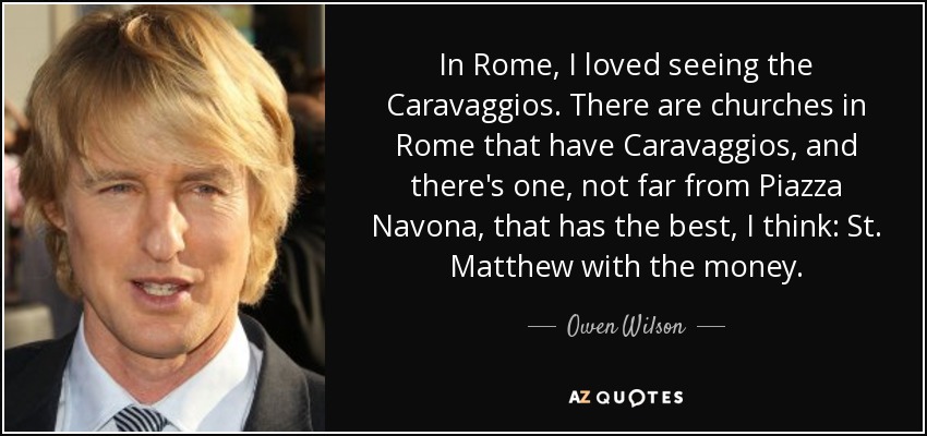 In Rome, I loved seeing the Caravaggios. There are churches in Rome that have Caravaggios, and there's one, not far from Piazza Navona, that has the best, I think: St. Matthew with the money. - Owen Wilson
