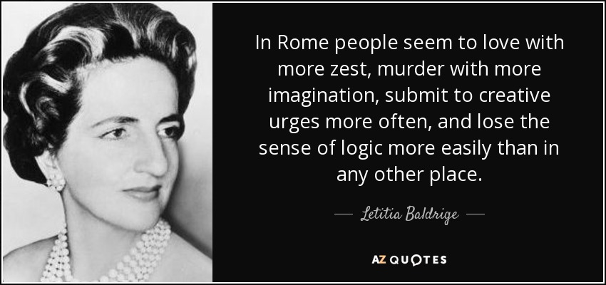 In Rome people seem to love with more zest, murder with more imagination, submit to creative urges more often, and lose the sense of logic more easily than in any other place. - Letitia Baldrige