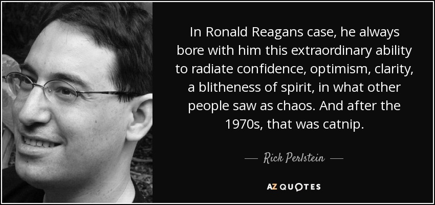 In Ronald Reagans case, he always bore with him this extraordinary ability to radiate confidence, optimism, clarity, a blitheness of spirit, in what other people saw as chaos. And after the 1970s, that was catnip. - Rick Perlstein