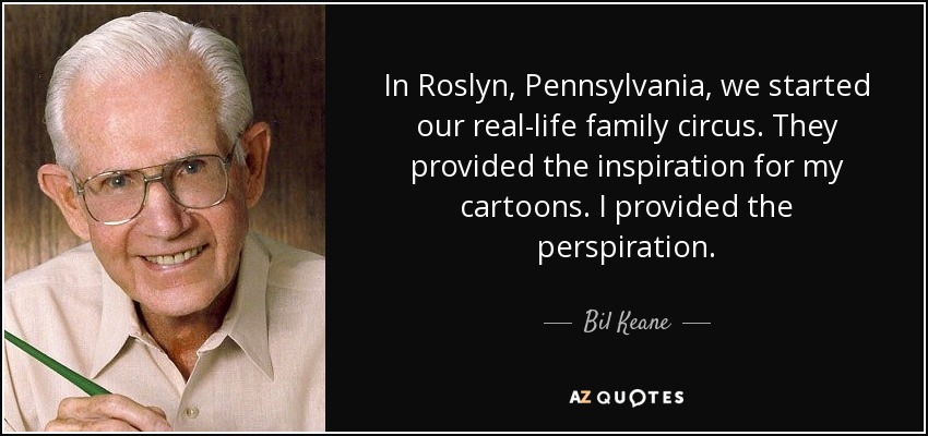 In Roslyn, Pennsylvania, we started our real-life family circus. They provided the inspiration for my cartoons. I provided the perspiration. - Bil Keane