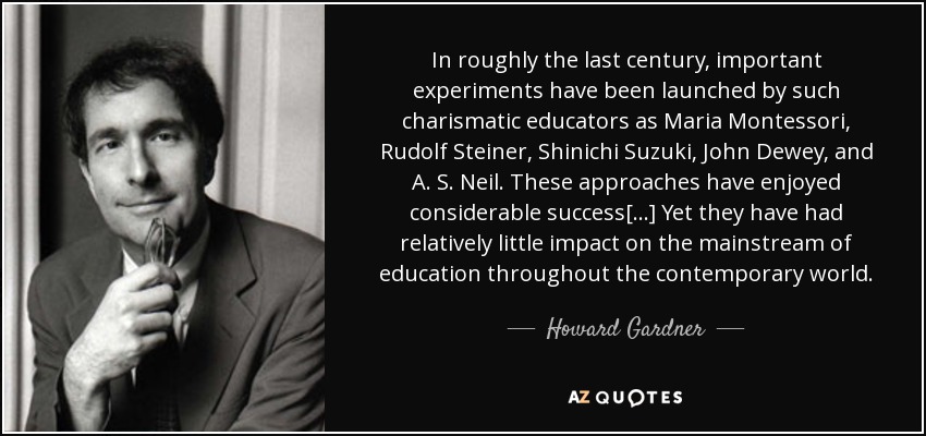 In roughly the last century, important experiments have been launched by such charismatic educators as Maria Montessori, Rudolf Steiner, Shinichi Suzuki, John Dewey, and A. S. Neil. These approaches have enjoyed considerable success[...] Yet they have had relatively little impact on the mainstream of education throughout the contemporary world. - Howard Gardner