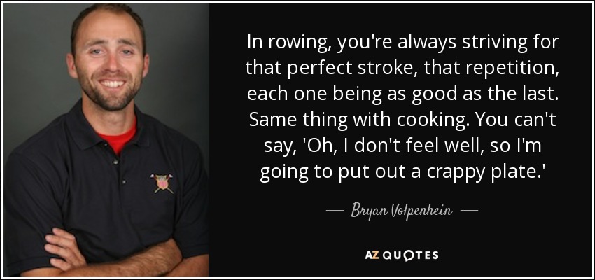 In rowing, you're always striving for that perfect stroke, that repetition, each one being as good as the last. Same thing with cooking. You can't say, 'Oh, I don't feel well, so I'm going to put out a crappy plate.' - Bryan Volpenhein
