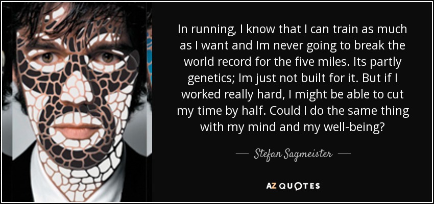 In running, I know that I can train as much as I want and Im never going to break the world record for the five miles. Its partly genetics; Im just not built for it. But if I worked really hard, I might be able to cut my time by half. Could I do the same thing with my mind and my well-being? - Stefan Sagmeister