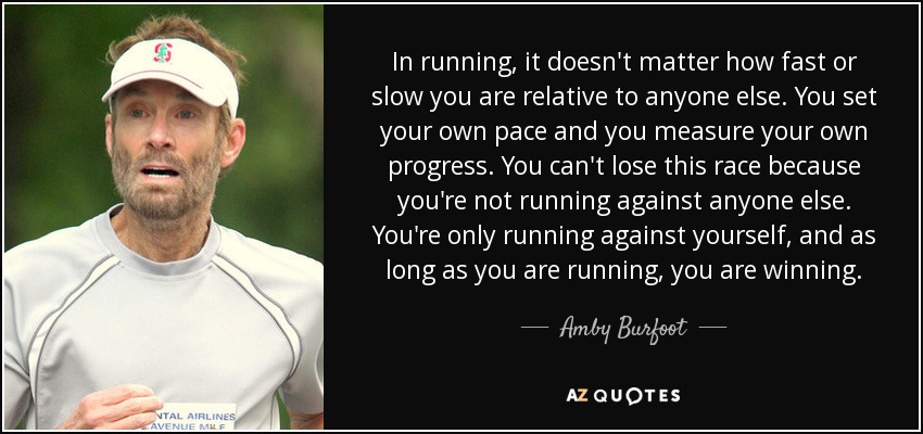 In running, it doesn't matter how fast or slow you are relative to anyone else. You set your own pace and you measure your own progress. You can't lose this race because you're not running against anyone else. You're only running against yourself, and as long as you are running, you are winning. - Amby Burfoot