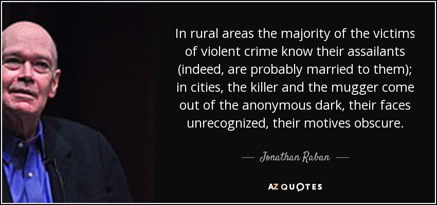 In rural areas the majority of the victims of violent crime know their assailants (indeed, are probably married to them); in cities, the killer and the mugger come out of the anonymous dark, their faces unrecognized, their motives obscure. - Jonathan Raban